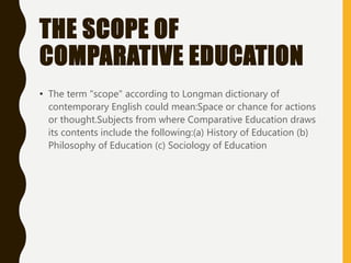 THE SCOPE OF
COMPARATIVE EDUCATION
• The term "scope" according to Longman dictionary of
contemporary English could mean:Space or chance for actions
or thought.Subjects from where Comparative Education draws
its contents include the following:(a) History of Education (b)
Philosophy of Education (c) Sociology of Education
 