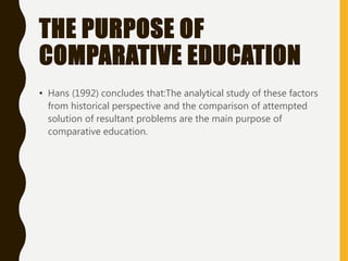 THE PURPOSE OF
COMPARATIVE EDUCATION
• Hans (1992) concludes that:The analytical study of these factors
from historical perspective and the comparison of attempted
solution of resultant problems are the main purpose of
comparative education.
 