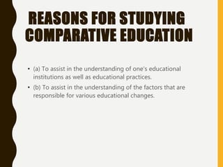 REASONS FOR STUDYING
COMPARATIVE EDUCATION
• (a) To assist in the understanding of one's educational
institutions as well as educational practices.
• (b) To assist in the understanding of the factors that are
responsible for various educational changes.
 
