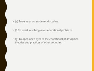 • (e) To serve as an academic discipline.
• (f) To assist in solving one's educational problems.
• (g) To open one's eyes to the educational philosophies,
theories and practices of other countries.
 