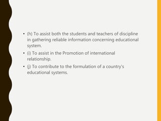 • (h) To assist both the students and teachers of discipline
in gathering reliable information concerning educational
system.
• (i) To assist in the Promotion of international
relationship.
• (j) To contribute to the formulation of a country's
educational systems.
 