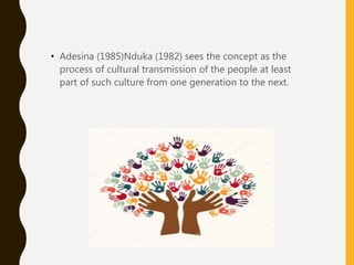 • Adesina (1985)Nduka (1982) sees the concept as the
process of cultural transmission of the people at least
part of such culture from one generation to the next.
 