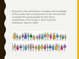 • Education is the transmission of wisdom and knowledge
of the society from one generation to the next and also
to prepare the young people for their future
membership of the society in which they find
themselves. Nyerere (1982)
 