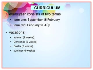 • every year consists of two terms
• term one: September till February
• term two: February till July
• vacations:
• autumn (2 weeks)
• Christmas (3 weeks)
• Easter (2 weeks)
• summer (6 weeks)
CURRICULUM
 