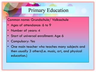 Primary Education
Common name: Grundschule/ Volksschule
• Ages of attendance: 6 to 9
• Number of years: 4
• Start of universal enrollment: Age 6
• Compulsory: Yes
• One main teacher who teaches many subjects and
then usually 3 others(I.e. music, art, and physical
education.)
 
