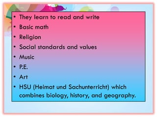 • They learn to read and write
• Basic math
• Religion
• Social standards and values
• Music
• P.E.
• Art
• HSU (Heimat und Sachunterricht) which
combines biology, history, and geography.
 