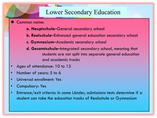 Lower Secondary Education
 Common name:
a. Hauptschule–General secondary school
b. Realschule–Enhanced general education secondary school
c. Gymnasium–Academic secondary school
d. Gesamtschule–Integrated secondary school, meaning that
students are not split into separate general education
and academic tracks
• Ages of attendance: 10 to 15
• Number of years: 5 to 6
• Universal enrollment: Yes
• Compulsory: Yes
• Entrance/exit criteria: In some Länder, admissions tests determine if a
student can take the education tracks of Realschule or Gymnasium
 