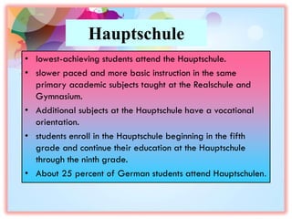 Hauptschule
• lowest-achieving students attend the Hauptschule.
• slower paced and more basic instruction in the same
primary academic subjects taught at the Realschule and
Gymnasium.
• Additional subjects at the Hauptschule have a vocational
orientation.
• students enroll in the Hauptschule beginning in the fifth
grade and continue their education at the Hauptschule
through the ninth grade.
• About 25 percent of German students attend Hauptschulen.
 