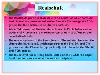Realschule
• The Realschule provides students with an education which combines
both liberal and practical education from the 5th through the 10th
grade, but the emphasis is on liberal education.
• About 24 percent of German students are in Realschulen, and an
additional 7 percent are enrolled in combined Haupt/Realschulen
called Mittelschule.
• The education focus of the Realschule is differentiated between the
Unterstufe (lower level), which incorporates the 5th, 6th, and 7th
grades, and the Oberstufe (upper level), which includes the 8th, 9th,
and 10th grades.
• The lower level has a strong liberal arts emphasis, while the upper
level is more closely oriented to various disciplines.
 