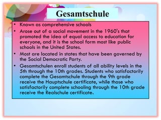 Gesamtschule
• Known as comprehensive schools
• Arose out of a social movement in the 1960's that
promoted the idea of equal access to education for
everyone, and it is the school form most like public
schools in the United States.
• Most are located in states that have been governed by
the Social Democratic Party.
• Gesamtschulen enroll students of all ability levels in the
5th through the 10th grades. Students who satisfactorily
complete the Gesamtschule through the 9th grade
receive the Hauptschule certificate, while those who
satisfactorily complete schooling through the 10th grade
receive the Realschule certificate.
 