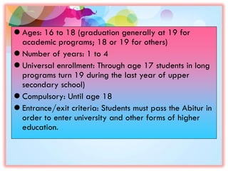  Ages: 16 to 18 (graduation generally at 19 for
academic programs; 18 or 19 for others)
 Number of years: 1 to 4
 Universal enrollment: Through age 17 students in long
programs turn 19 during the last year of upper
secondary school)
 Compulsory: Until age 18
 Entrance/exit criteria: Students must pass the Abitur in
order to enter university and other forms of higher
education.
 