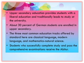 • Upper secondary education provides students with a
liberal education and traditionally leads to study at
the university.
• About 30 percent of German students are enrolled in
upper secondary.
• The three most common education tracks offered by
standard here are classical language, modern
language, and mathematics-natural science.
• Students who successfully complete study and pass the
comprehensive examinations receive the Abitur.
 