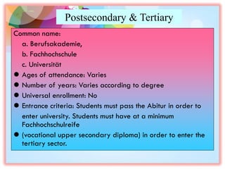 Postsecondary & Tertiary
Common name:
a. Berufsakademie,
b. Fachhochschule
c. Universität
 Ages of attendance: Varies
 Number of years: Varies according to degree
 Universal enrollment: No
 Entrance criteria: Students must pass the Abitur in order to
enter university. Students must have at a minimum
Fachhochschulreife
 (vocational upper secondary diploma) in order to enter the
tertiary sector.
 