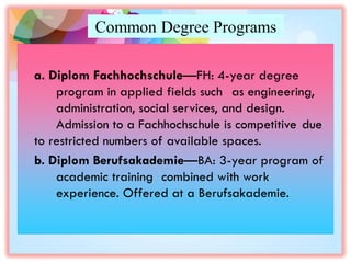 Common Degree Programs
a. Diplom Fachhochschule—FH: 4-year degree
program in applied fields such as engineering,
administration, social services, and design.
Admission to a Fachhochschule is competitive due
to restricted numbers of available spaces.
b. Diplom Berufsakademie—BA: 3-year program of
academic training combined with work
experience. Offered at a Berufsakademie.
 