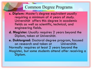 Common Degree Programs
c. Diplom: Master’s degree equivalent usually
requiring a minimum of 4 years of study.
Universität offers this degree in academic
fields as well as scientific, technical, and
engineering fields.
d. Magister: Usually requires 2 years beyond the
Diplom, taken at Universität.
e. Doktorgrad: Doctoral degree program, focused
on research and taken at Universität.
Normally requires at least 2 years beyond the
Magister, but some students attend after receiving a
Diplom.
 