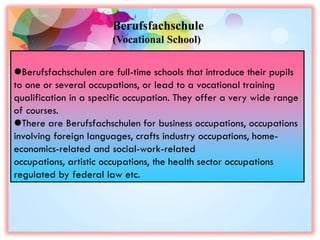 Berufsfachschulen are full-time schools that introduce their pupils
to one or several occupations, or lead to a vocational training
qualification in a specific occupation. They offer a very wide range
of courses.
There are Berufsfachschulen for business occupations, occupations
involving foreign languages, crafts industry occupations, home-
economics-related and social-work-related
occupations, artistic occupations, the health sector occupations
regulated by federal law etc.
Berufsfachschule
(Vocational School)
 