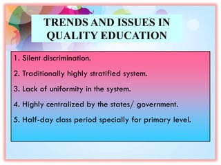 TRENDS AND ISSUES IN
QUALITY EDUCATION
1. Silent discrimination.
2. Traditionally highly stratified system.
3. Lack of uniformity in the system.
4. Highly centralized by the states/ government.
5. Half-day class period specially for primary level.
 
