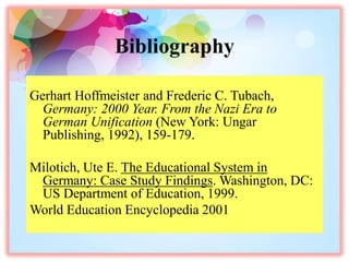 Bibliography
Gerhart Hoffmeister and Frederic C. Tubach,
Germany: 2000 Year. From the Nazi Era to
German Unification (New York: Ungar
Publishing, 1992), 159-179.
Milotich, Ute E. The Educational System in
Germany: Case Study Findings. Washington, DC:
US Department of Education, 1999.
World Education Encyclopedia 2001
 