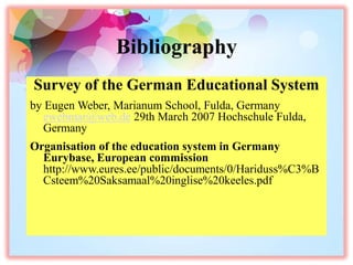 Bibliography
Survey of the German Educational System
by Eugen Weber, Marianum School, Fulda, Germany
ewebmar@web.de 29th March 2007 Hochschule Fulda,
Germany
Organisation of the education system in Germany
Eurybase, European commission
http://www.eures.ee/public/documents/0/Hariduss%C3%B
Csteem%20Saksamaal%20inglise%20keeles.pdf
 