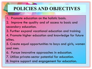 POLICIES AND OBJECTIVES
1. Promote education on the holistic basis.
2. Improve the quality and of access to basic and
secondary education.
3. Further expand vocational education and training
4. Promote higher education and knowledge for future
elites.
5. Create equal opportunities to boys and girls, women
and men.
6. Pursue innovative approaches in education.
7. Utilize private-sector potential for education.
8. Inspire support and engagement for education.
 