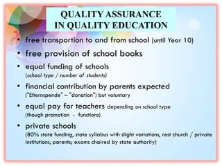 QUALITY ASSURANCE
IN QUALITY EDUCATION
• free transportion to and from school (until Year 10)
• free provision of school books
• equal funding of schools
(school type / number of students)
• financial contribution by parents expected
("Elternspende" – "donation") but voluntary
• equal pay for teachers depending on school type
(though promotion - functions)
• private schools
(80% state funding, state syllabus with slight variations, rest church / private
institutions, parents; exams chaired by state authority)
 