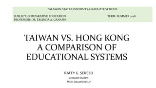 TAIWAN VS. HONG KONG
A COMPARISON OF
EDUCATIONAL SYSTEMS
RAFFY G. SEREZO
Graduate Student
MA in Education (SLI)
PALAWAN STATE UNIVERSITY-GRADUATE SCHOOL
SUBLECT: COMPARATIVE EDUCATION TERM: SUMMER 2018
PROFESSOR: DR. ERLINDA A. GANAPIN
 