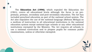 The Education Act (1996), which repealed the Education Act
(1961), covers all educational levels although the focus is on pre-
primary, primary, secondary and post-secondary education. The Act has
included preschool education as part of the national school system. The
Act also stipulates the use of the national language (Bahasa Melayu) as
a medium of instruction in all educational institutions in the national
education system except national-type schools or any other educational
institutions exempted by the Ministry. The Act requires all schools to
use a national curriculum and to prepare pupils for common public
examinations, unless or otherwise exempted.
 