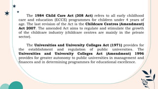 The 1984 Child Care Act (308 Act) refers to all early childhood
care and education (ECCE) programmes for children under 4 years of
age. The last revision of the Act is the Childcare Centres (Amendment)
Act 2007. The amended Act aims to regulate and stimulate the growth
of the childcare industry (childcare centres are mainly in the private
sector).
The Universities and University Colleges Act (1971) provides for
the establishment and regulation of public universities. The
Universities and University Colleges Act (Amendment) 1996
provides for greater autonomy to public universities in management and
finances and in determining programmes for educational excellence.
 