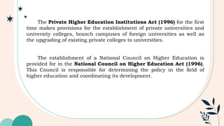 The Private Higher Education Institutions Act (1996) for the first
time makes provisions for the establishment of private universities and
university colleges, branch campuses of foreign universities as well as
the upgrading of existing private colleges to universities.
The establishment of a National Council on Higher Education is
provided for in the National Council on Higher Education Act (1996).
This Council is responsible for determining the policy in the field of
higher education and coordinating its development.
 