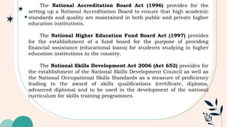 The National Accreditation Board Act (1996) provides for the
setting up a National Accreditation Board to ensure that high academic
standards and quality are maintained in both public and private higher
education institutions.
The National Higher Education Fund Board Act (1997) provides
for the establishment of a fund board for the purpose of providing
financial assistance (educational loans) for students studying in higher
education institutions in the country.
The National Skills Development Act 2006 (Act 652) provides for
the establishment of the National Skills Development Council as well as
the National Occupational Skills Standards as a measure of proficiency
leading to the award of skills qualifications (certificate, diploma,
advanced diploma) and to be used in the development of the national
curriculum for skills training programmes.
 