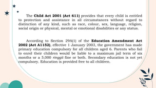 The Child Act 2001 (Act 611) provides that every child is entitled
to protection and assistance in all circumstances without regard to
distinction of any kind, such as race, colour, sex, language, religion,
social origin or physical, mental or emotional disabilities or any status.
According to Section 29A(1) of the Education Amendment Act
2002 (Act A1152), effective 1 January 2003, the government has made
primary education compulsory for all children aged 6. Parents who fail
to enrol their children would be liable to a maximum jail term of six
months or a 5,000 ringgit fine or both. Secondary education is not yet
compulsory. Education is provided free to all children.
 