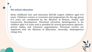 Pre-school education
Early childhood care and education (ECCE) targets children aged 0-6
years. Childcare centres or nurseries and programmes for the age group
0-4 years are coordinated by the Ministry of Women, Family and
Community Development. Preschool education (kindergarten) is for
children aged 4-6 years and is provided by several government agencies,
private bodies and voluntary organizations. Preschool centres are
registered with the Ministry of Education. Generally, kindergartens
charge fees.
 