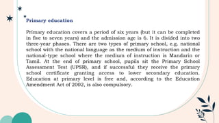 Primary education
Primary education covers a period of six years (but it can be completed
in five to seven years) and the admission age is 6. It is divided into two
three-year phases. There are two types of primary school, e.g. national
school with the national language as the medium of instruction and the
national-type school where the medium of instruction is Mandarin or
Tamil. At the end of primary school, pupils sit the Primary School
Assessment Test (UPSR), and if successful they receive the primary
school certificate granting access to lower secondary education.
Education at primary level is free and, according to the Education
Amendment Act of 2002, is also compulsory.
 