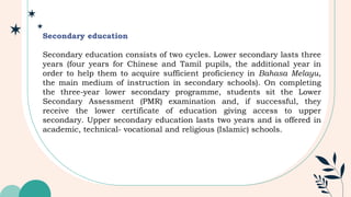 Secondary education
Secondary education consists of two cycles. Lower secondary lasts three
years (four years for Chinese and Tamil pupils, the additional year in
order to help them to acquire sufficient proficiency in Bahasa Melayu,
the main medium of instruction in secondary schools). On completing
the three-year lower secondary programme, students sit the Lower
Secondary Assessment (PMR) examination and, if successful, they
receive the lower certificate of education giving access to upper
secondary. Upper secondary education lasts two years and is offered in
academic, technical- vocational and religious (Islamic) schools.
 