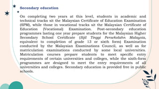 Secondary education
On completing two years at this level, students in academic and
technical tracks sit the Malaysian Certificate of Education Examination
(SPM), while those in vocational tracks sit the Malaysian Certificate of
Education (Vocational) Examination. Post-secondary education
programmes lasting one year prepare students for the Malaysian Higher
Secondary School Certificate (Sijil Tinggi Persekolahn Malaysia,
equivalent to completion of grade 13 or sixth form) Examination
conducted by the Malaysian Examinations Council, as well as for
matriculation examinations conducted by some local universities.
Matriculation courses prepare students to meet specific entry
requirements of certain universities and colleges, while the sixth-form
programmes are designed to meet the entry requirements of all
universities and colleges. Secondary education is provided free in public
schools.
 