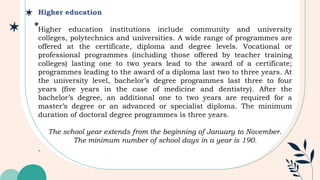 Higher education
Higher education institutions include community and university
colleges, polytechnics and universities. A wide range of programmes are
offered at the certificate, diploma and degree levels. Vocational or
professional programmes (including those offered by teacher training
colleges) lasting one to two years lead to the award of a certificate;
programmes leading to the award of a diploma last two to three years. At
the university level, bachelor’s degree programmes last three to four
years (five years in the case of medicine and dentistry). After the
bachelor’s degree, an additional one to two years are required for a
master’s degree or an advanced or specialist diploma. The minimum
duration of doctoral degree programmes is three years.
The school year extends from the beginning of January to November.
The minimum number of school days in a year is 190.
.
 