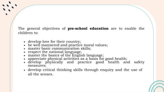 The general objectives of pre-school education are to enable the
children to:
 develop love for their country;
 be well mannered and practice moral values;
 master basic communication skills;
 respect the national language;
 master the basics of the English language;
 appreciate physical activities as a basis for good health;
 develop physically and practice good health and safety
measures;
 develop critical thinking skills through enquiry and the use of
all the senses.
 