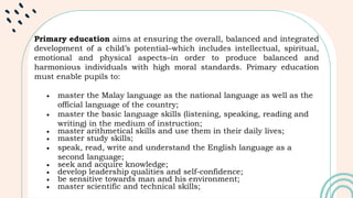 Primary education aims at ensuring the overall, balanced and integrated
development of a child’s potential–which includes intellectual, spiritual,
emotional and physical aspects–in order to produce balanced and
harmonious individuals with high moral standards. Primary education
must enable pupils to:
 master the Malay language as the national language as well as the
official language of the country;
 master the basic language skills (listening, speaking, reading and
writing) in the medium of instruction;
 master arithmetical skills and use them in their daily lives;
 master study skills;
 speak, read, write and understand the English language as a
second language;
 seek and acquire knowledge;
 develop leadership qualities and self-confidence;
 be sensitive towards man and his environment;
 master scientific and technical skills;
 
