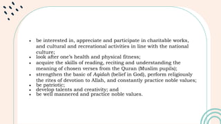  be interested in, appreciate and participate in charitable works,
and cultural and recreational activities in line with the national
culture;
 look after one’s health and physical fitness;
 acquire the skills of reading, reciting and understanding the
meaning of chosen verses from the Quran (Muslim pupils);
 strengthen the basic of Aqidah (belief in God), perform religiously
the rites of devotion to Allah, and constantly practice noble values;
 be patriotic;
 develop talents and creativity; and
 be well mannered and practice noble values.
 