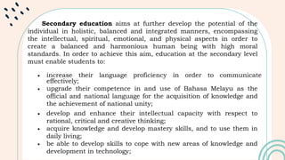 Secondary education aims at further develop the potential of the
individual in holistic, balanced and integrated manners, encompassing
the intellectual, spiritual, emotional, and physical aspects in order to
create a balanced and harmonious human being with high moral
standards. In order to achieve this aim, education at the secondary level
must enable students to:
 increase their language proficiency in order to communicate
effectively;
 upgrade their competence in and use of Bahasa Melayu as the
official and national language for the acquisition of knowledge and
the achievement of national unity;
 develop and enhance their intellectual capacity with respect to
rational, critical and creative thinking;
 acquire knowledge and develop mastery skills, and to use them in
daily living;
 be able to develop skills to cope with new areas of knowledge and
development in technology;
 