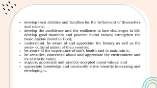  develop their abilities and faculties for the betterment of themselves
and society;
 develop the confidence and the resilience to face challenges in life;
develop good manners and practice moral values; strengthen the
basic Aqidah (belief in God);
 understand, be aware of and appreciate the history as well as the
socio- cultural milieu of their country;
 be aware of the importance of one’s health and to maintain it;
 be sensitive, concerned about and appreciate the environment and
its aesthetic value;
 acquire, appreciate and practice accepted moral values; and
 appreciate knowledge and constantly strive towards increasing and
developing it.
 
