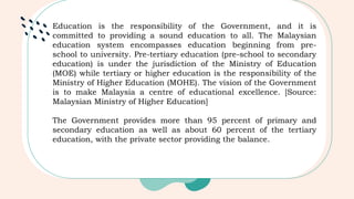 Education is the responsibility of the Government, and it is
committed to providing a sound education to all. The Malaysian
education system encompasses education beginning from pre-
school to university. Pre-tertiary education (pre-school to secondary
education) is under the jurisdiction of the Ministry of Education
(MOE) while tertiary or higher education is the responsibility of the
Ministry of Higher Education (MOHE). The vision of the Government
is to make Malaysia a centre of educational excellence. [Source:
Malaysian Ministry of Higher Education]
The Government provides more than 95 percent of primary and
secondary education as well as about 60 percent of the tertiary
education, with the private sector providing the balance.
 