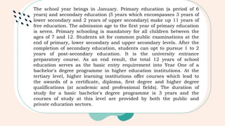 The school year beings in January. Primary education (a period of 6
years) and secondary education (5 years which encompasses 3 years of
lower secondary and 2 years of upper secondary) make up 11 years of
free education. The admission age to the first year of primary education
is seven. Primary schooling is mandatory for all children between the
ages of 7 and 12. Students sit for common public examinations at the
end of primary, lower secondary and upper secondary levels. After the
completion of secondary education, students can opt to pursue 1 to 2
years of post-secondary education. It is the university entrance
preparatory course. As an end result, the total 12 years of school
education serves as the basic entry requirement into Year One of a
bachelor's degree programme in higher education institutions. At the
tertiary level, higher learning institutions offer courses which lead to
the awards of a certificate, diploma, first degree and higher degree
qualifications (at academic and professional fields). The duration of
study for a basic bachelor's degree programme is 3 years and the
courses of study at this level are provided by both the public and
private education sectors.
 