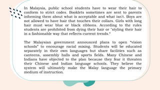 In Malaysia, public school students have to wear their hair to
conform to strict codes. Booklets sometimes are sent to parents
informing them about what is acceptable and what isn't. Boys are
not allowed to have hair that touches their collars. Girls with long
hair must wear blue or black ribbons. According to the rules
students are prohibited from dying their hair or "styling their hair
in a fashionable way that reflects current trends.“
The Malaysian government announced plans to open “vision
schools” to encourage racial mixing. Students will be educated
separately in their own languages but share facilities such as
canteens, assembly halls and sports fields. Many Chinese and
Indians have objected to the plan because they fear it threaten
their Chinese and Indian language schools. They believe the
system will ultimately make the Malay language the primary
medium of instruction.
 