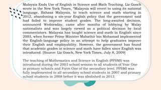 Malaysia Ends Use of English in Science and Math Teaching. Liz Gooch
wrote in the New York Times, “Malaysia will revert to using its national
language, Bahasa Malaysia, to teach science and math starting in
2012, abandoning a six-year English policy that the government said
had failed to improve student grades. The long-awaited decision,
announced Wednesday, came after months of lobbying by Malay
nationalists and was largely viewed as a political decision by local
commentators. Malaysia has taught science and math in English since
2003, when former Prime Minister Mahathir bin Mohamad implemented
the English-language policy in an attempt to help graduates improve
their English and employability. However, the government has found
that academic grades in science and math have fallen since English was
introduced. [Source: Liz Gooch, New York Times, July 8, 2009]
The teaching of Mathematics and Science in English (PPSMI) was
introduced during the 2003 school session to all students of Year One
in primary schools and Form One of the secondary level. PPSMI was
fully implemented to all secondary school students in 2007 and primary
school students in 2008 before it was abolished in 2013.
 