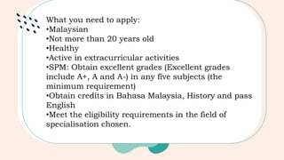 What you need to apply:
•Malaysian
•Not more than 20 years old
•Healthy
•Active in extracurricular activities
•SPM: Obtain excellent grades (Excellent grades
include A+, A and A-) in any five subjects (the
minimum requirement)
•Obtain credits in Bahasa Malaysia, History and pass
English
•Meet the eligibility requirements in the field of
specialisation chosen.
 