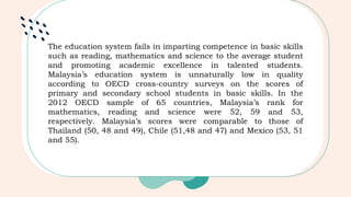 The education system fails in imparting competence in basic skills
such as reading, mathematics and science to the average student
and promoting academic excellence in talented students.
Malaysia’s education system is unnaturally low in quality
according to OECD cross-country surveys on the scores of
primary and secondary school students in basic skills. In the
2012 OECD sample of 65 countries, Malaysia’s rank for
mathematics, reading and science were 52, 59 and 53,
respectively. Malaysia’s scores were comparable to those of
Thailand (50, 48 and 49), Chile (51,48 and 47) and Mexico (53, 51
and 55).
 