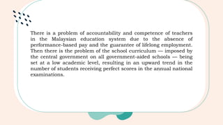 There is a problem of accountability and competence of teachers
in the Malaysian education system due to the absence of
performance-based pay and the guarantee of lifelong employment.
Then there is the problem of the school curriculum — imposed by
the central government on all government-aided schools — being
set at a low academic level, resulting in an upward trend in the
number of students receiving perfect scores in the annual national
examinations.
 