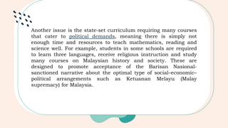 Another issue is the state-set curriculum requiring many courses
that cater to political demands, meaning there is simply not
enough time and resources to teach mathematics, reading and
science well. For example, students in some schools are required
to learn three languages, receive religious instruction and study
many courses on Malaysian history and society. These are
designed to promote acceptance of the Barisan Nasional-
sanctioned narrative about the optimal type of social–economic–
political arrangements such as Ketuanan Melayu (Malay
supremacy) for Malaysia.
 