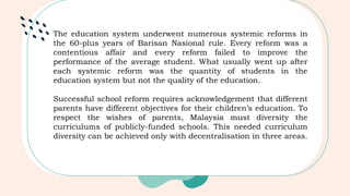 The education system underwent numerous systemic reforms in
the 60-plus years of Barisan Nasional rule. Every reform was a
contentious affair and every reform failed to improve the
performance of the average student. What usually went up after
each systemic reform was the quantity of students in the
education system but not the quality of the education.
Successful school reform requires acknowledgement that different
parents have different objectives for their children’s education. To
respect the wishes of parents, Malaysia must diversity the
curriculums of publicly-funded schools. This needed curriculum
diversity can be achieved only with decentralisation in three areas.
 